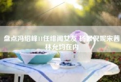 盘点冯绍峰11任绯闻女友 杨幂倪妮宋茜林允均在内