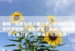 鞠婧祎绘画新作《盛开吧，花画画》引发热潮鞠婧祎手机壁纸「鞠婧祎绘画新作《盛开吧，花画画》引发热潮」