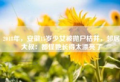 2018年，安徽15岁少女被抛尸枯井，邻居大叔：都怪她长得太漂亮了