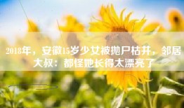 2018年，安徽15岁少女被抛尸枯井，邻居大叔：都怪她长得太漂亮了