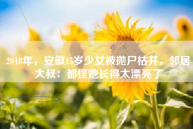 2018年，安徽15岁少女被抛尸枯井，邻居大叔：都怪她长得太漂亮了